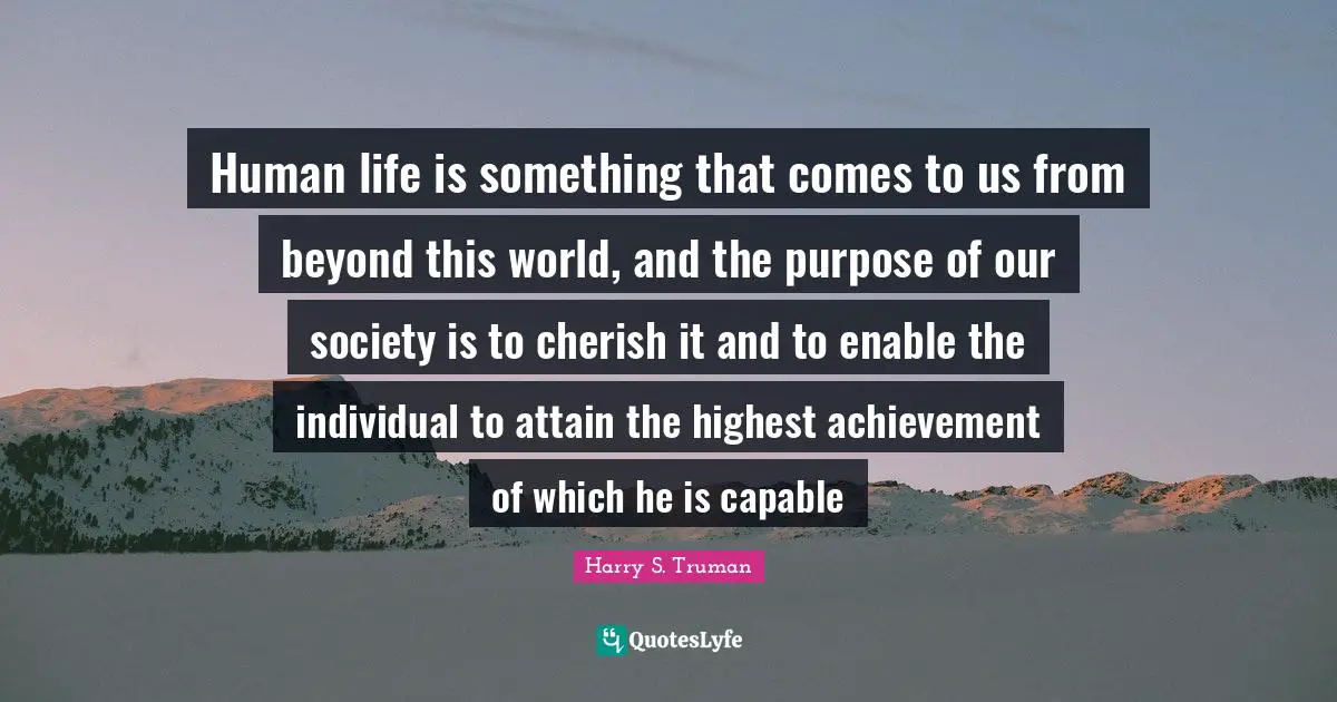 Our Society Quotes: "Human life is something that comes to us from beyond this world, and the purpose of our society is to cherish it and to enable the individual to attain the highest achievement of which he is capable"