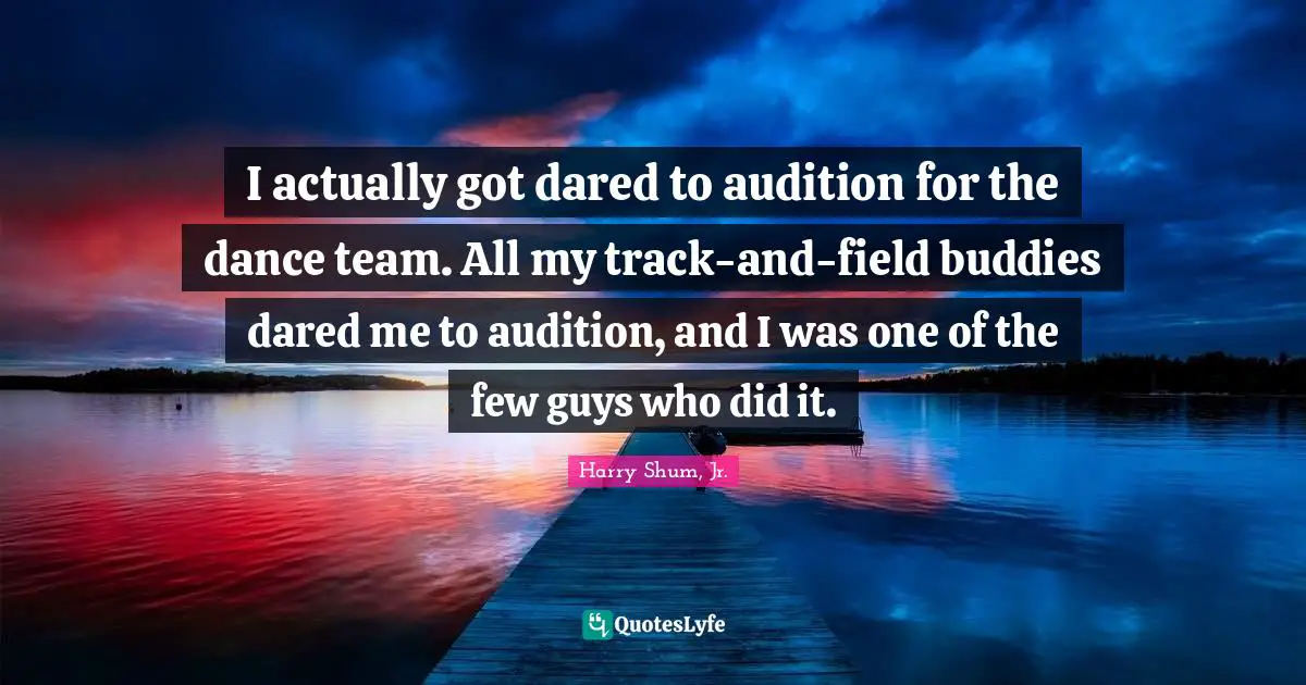 I actually got dared to audition for the dance team. All my track-and-field buddies dared me to audition, and I was one of the few guys who did it.
