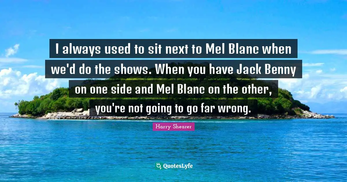 I always used to sit next to Mel Blanc when we'd do the shows. When you have Jack Benny on one side and Mel Blanc on the other, you're not going to go far wrong.