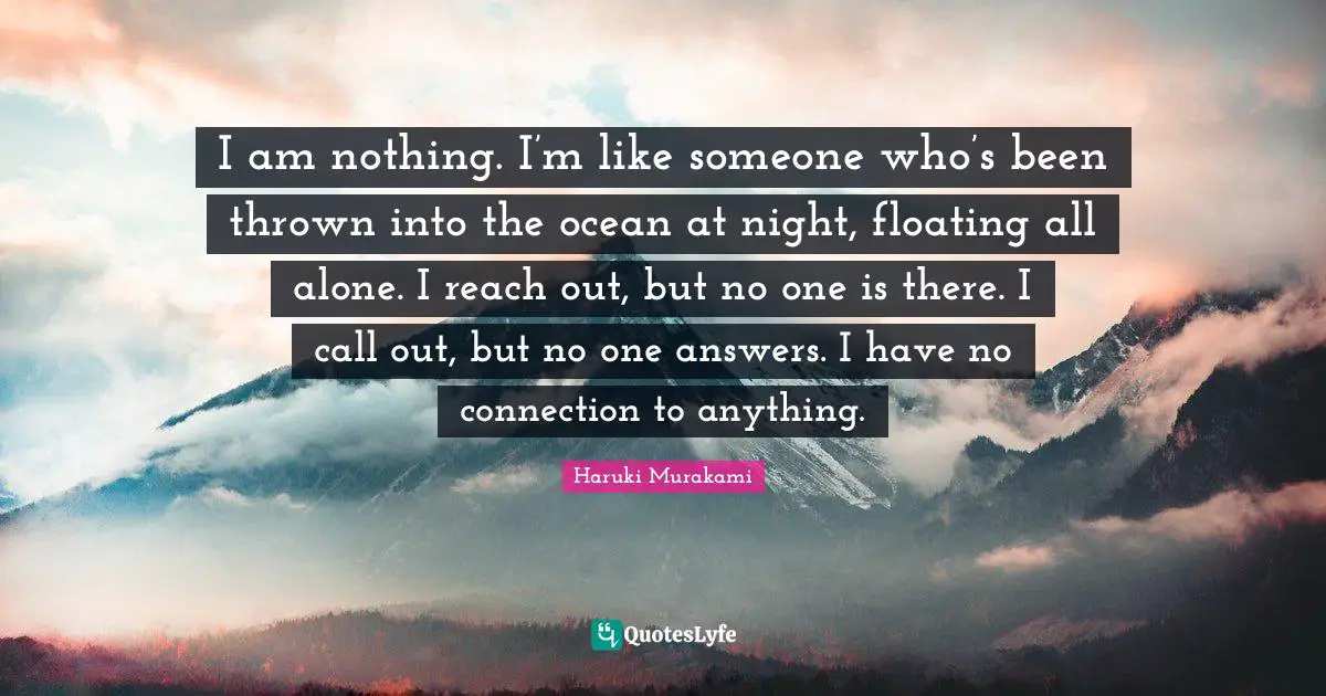 I am nothing. I’m like someone who’s been thrown into the ocean at night, floating all alone. I reach out, but no one is there. I call out, but no one answers. I have no connection to anything.