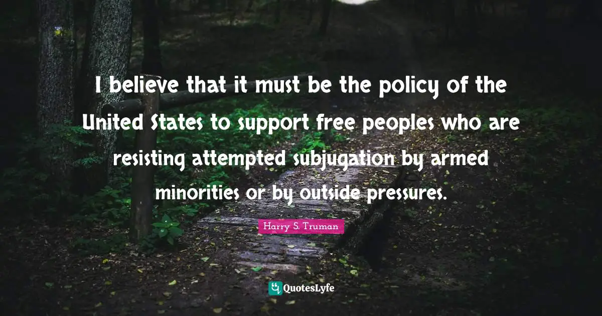 I believe that it must be the policy of the United States to support free peoples who are resisting attempted subjugation by armed minorities or by outside pressures.