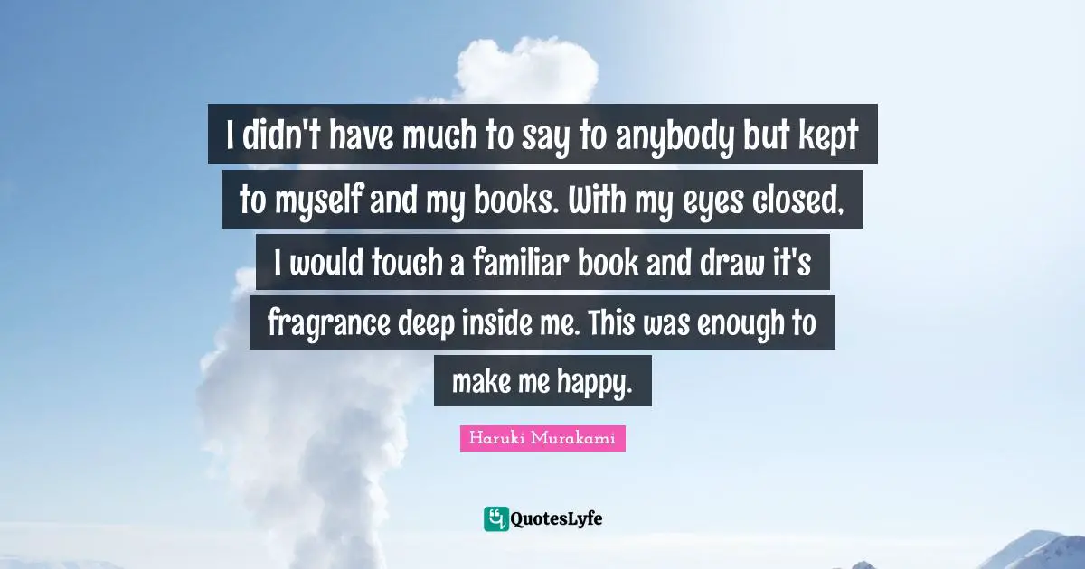Make Me Happy Quotes: "I didn't have much to say to anybody but kept to myself and my books. With my eyes closed, I would touch a familiar book and draw it's fragrance deep inside me. This was enough to make me happy."