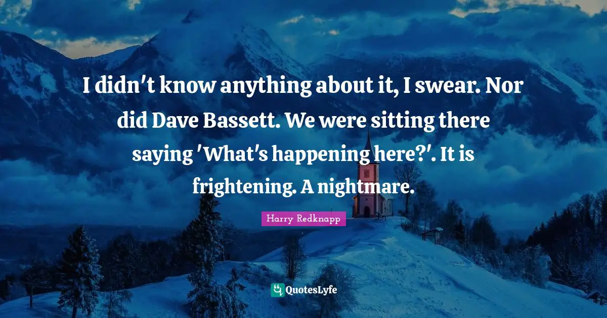 I didn't know anything about it, I swear. Nor did Dave Bassett. We were sitting there saying 'What's happening here?'. It is frightening. A nightmare.