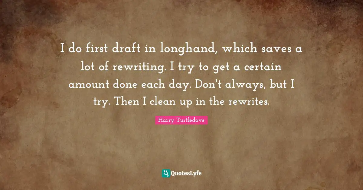 I do first draft in longhand, which saves a lot of rewriting. I try to get a certain amount done each day. Don't always, but I try. Then I clean up in the rewrites.