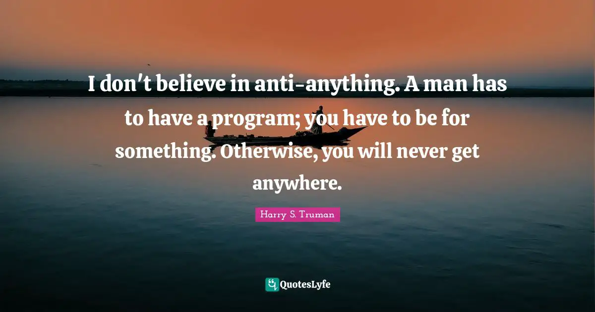 I don't believe in anti-anything. A man has to have a program; you have to be for something. Otherwise, you will never get anywhere.