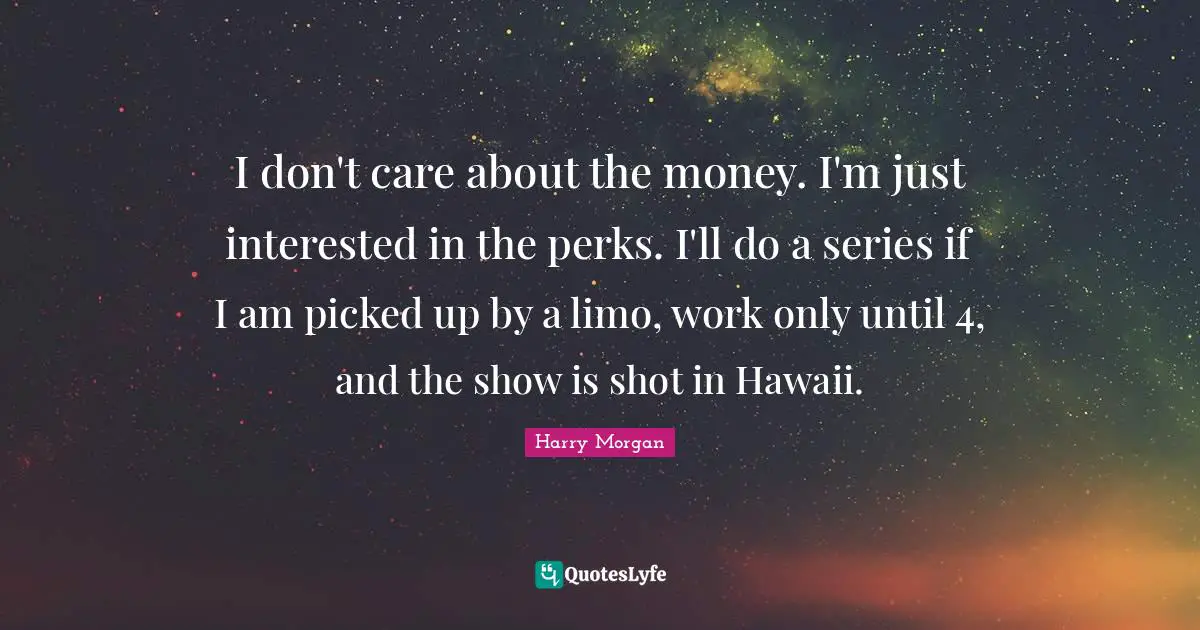 I don't care about the money. I'm just interested in the perks. I'll do a series if I am picked up by a limo, work only until 4, and the show is shot in Hawaii.