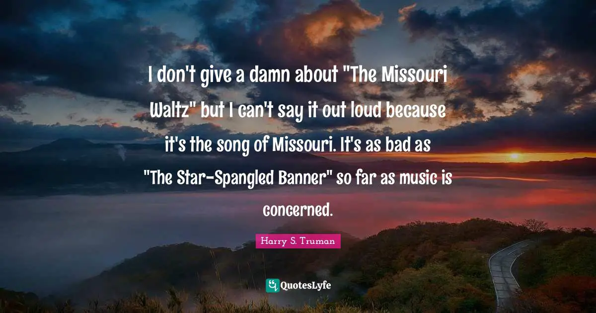 I don't give a damn about "The Missouri Waltz" but I can't say it out loud because it's the song of Missouri. It's as bad as "The Star-Spangled Banner" so far as music is concerned.