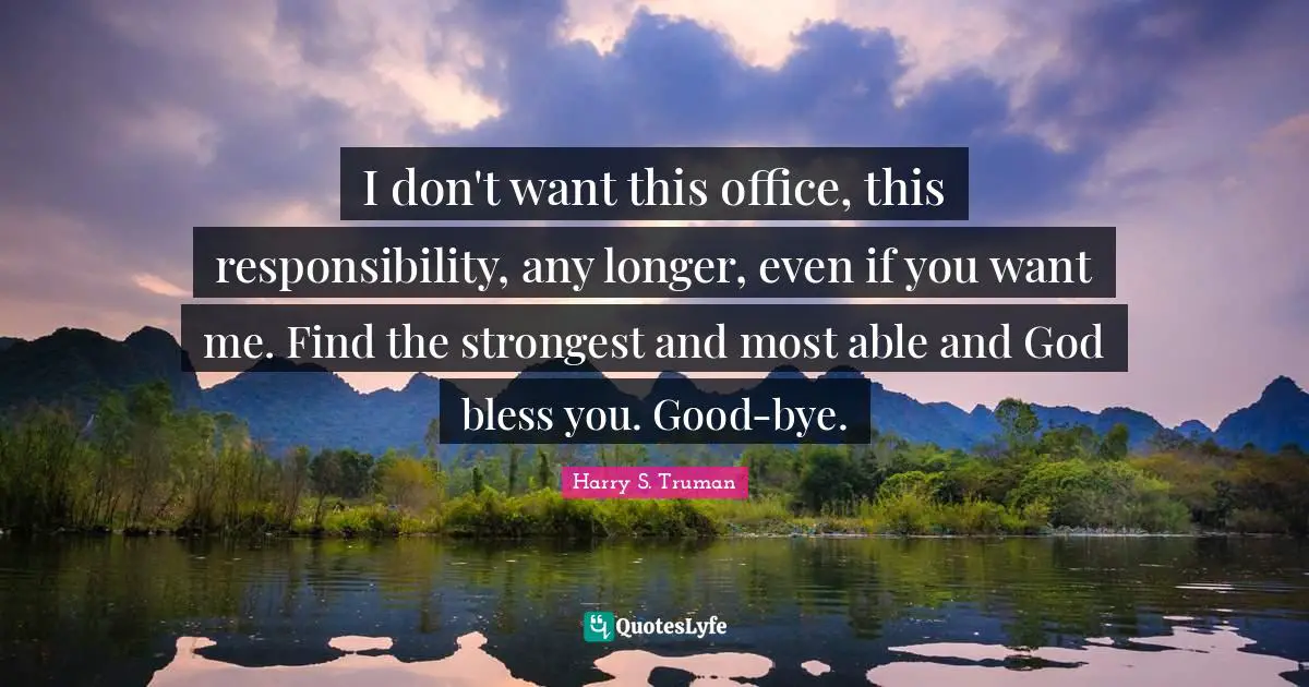 I don't want this office, this responsibility, any longer, even if you want me. Find the strongest and most able and God bless you. Good-bye.