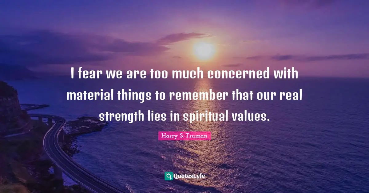 I fear we are too much concerned with material things to remember that our real strength lies in spiritual values.