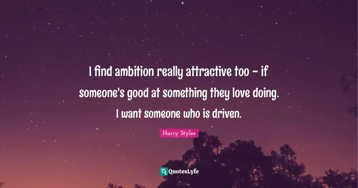 I find ambition really attractive too - if someone's good at something they love doing. I want someone who is driven.