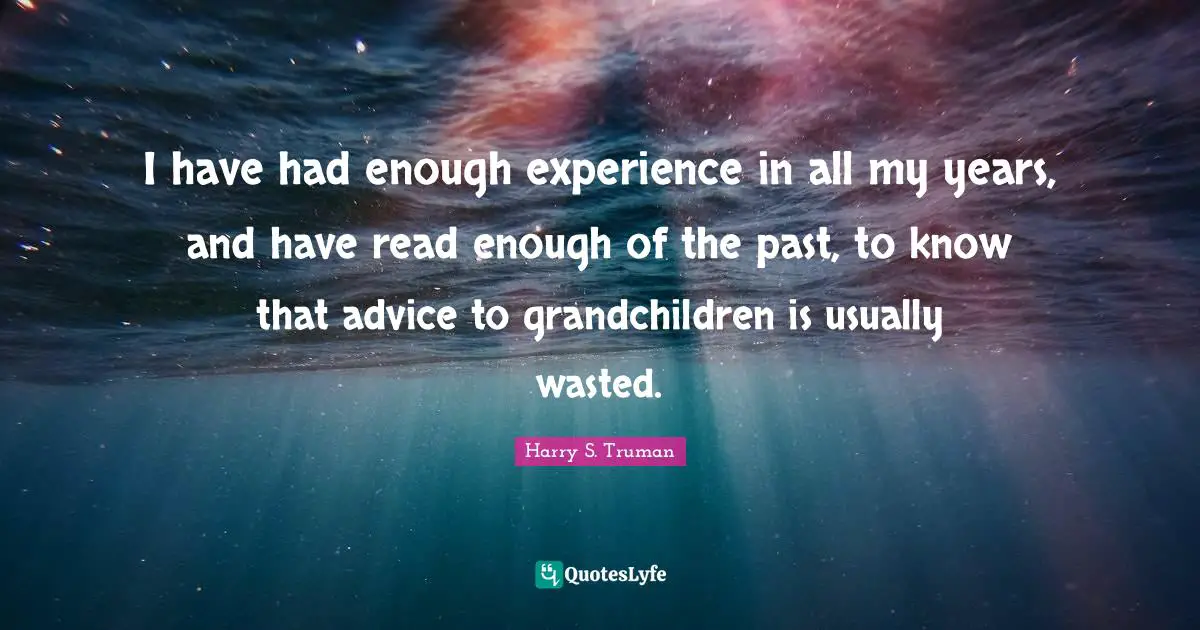 I have had enough experience in all my years, and have read enough of the past, to know that advice to grandchildren is usually wasted.