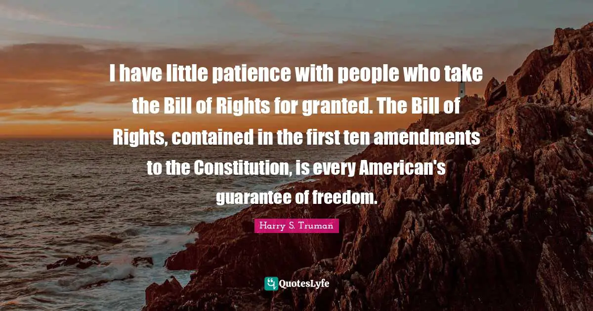 I have little patience with people who take the Bill of Rights for granted. The Bill of Rights, contained in the first ten amendments to the Constitution, is every American's guarantee of freedom.