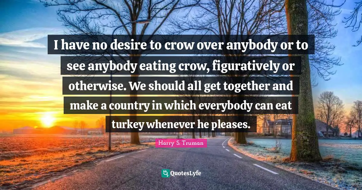 I have no desire to crow over anybody or to see anybody eating crow, figuratively or otherwise. We should all get together and make a country in which everybody can eat turkey whenever he pleases.