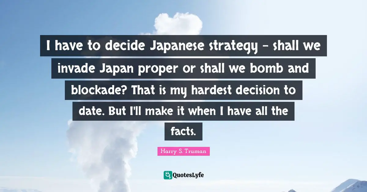 I have to decide Japanese strategy - shall we invade Japan proper or shall we bomb and blockade? That is my hardest decision to date. But I'll make it when I have all the facts.