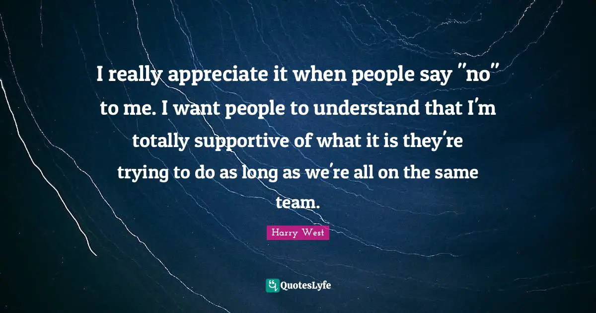 I really appreciate it when people say "no" to me. I want people to understand that I'm totally supportive of what it is they're trying to do as long as we're all on the same team.