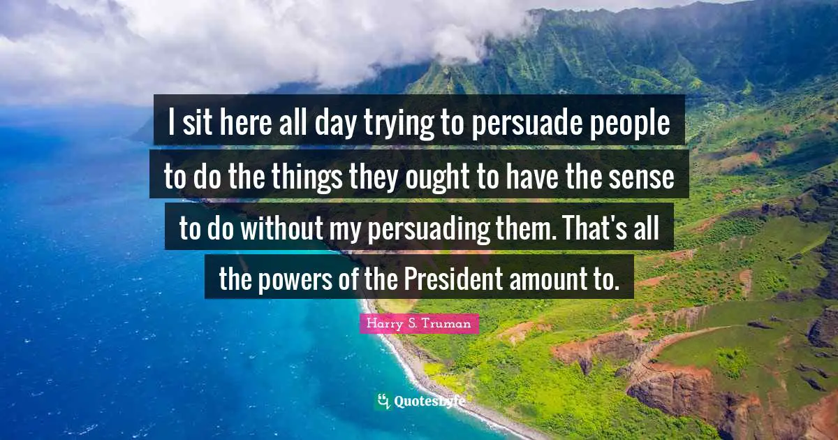 Harry S. Truman Quotes: "I sit here all day trying to persuade people to do the things they ought to have the sense to do without my persuading them. That's all the powers of the President amount to."