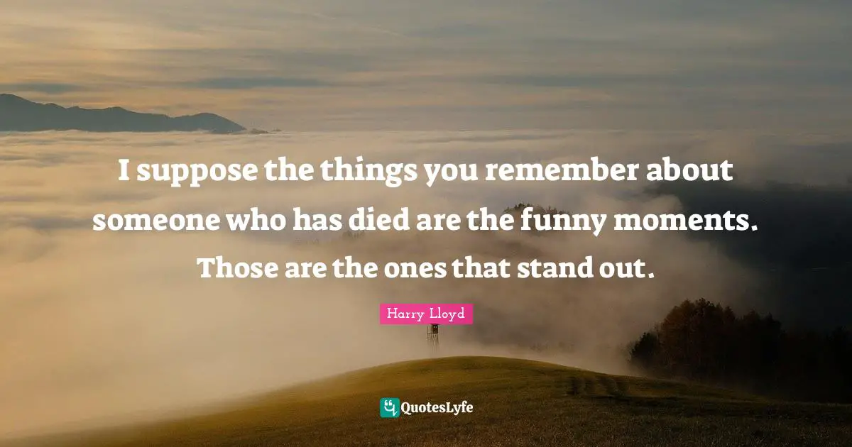 I suppose the things you remember about someone who has died are the funny moments. Those are the ones that stand out.