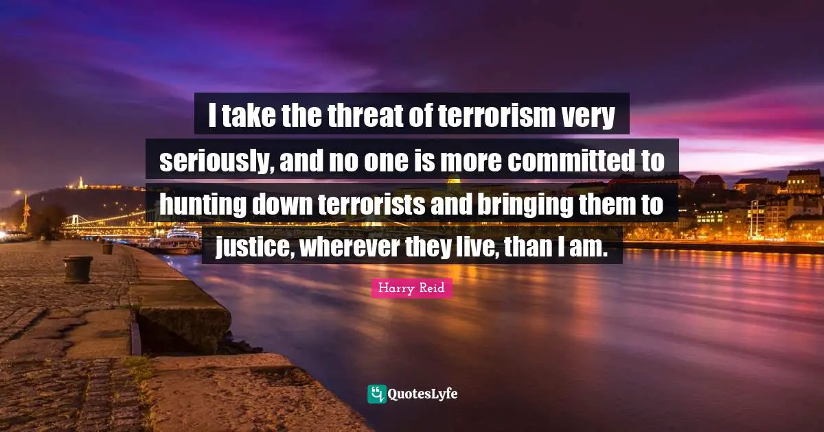 I take the threat of terrorism very seriously, and no one is more committed to hunting down terrorists and bringing them to justice, wherever they live, than I am.