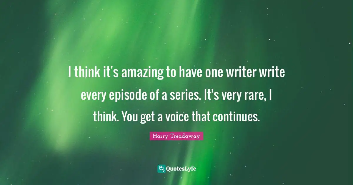 I think it's amazing to have one writer write every episode of a series. It's very rare, I think. You get a voice that continues.