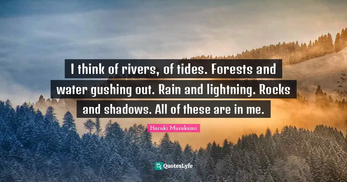 I think of rivers, of tides. Forests and water gushing out. Rain and lightning. Rocks and shadows. All of these are in me.