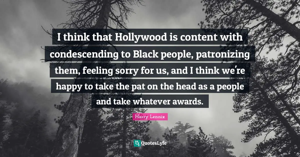 I think that Hollywood is content with condescending to Black people, patronizing them, feeling sorry for us, and I think we're happy to take the pat on the head as a people and take whatever awards.