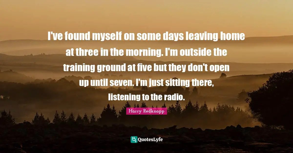 I've found myself on some days leaving home at three in the morning. I'm outside the training ground at five but they don't open up until seven. I'm just sitting there, listening to the radio.