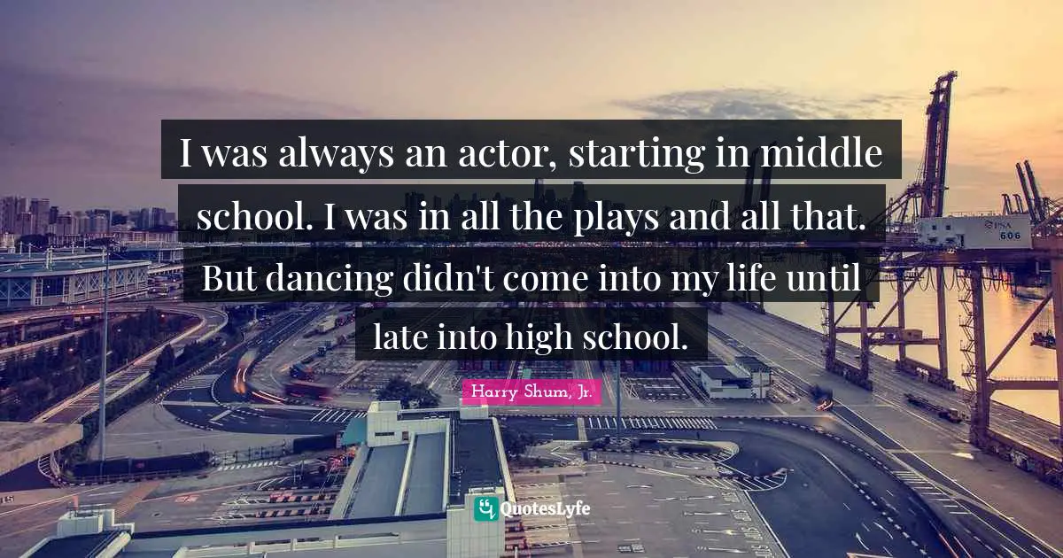 I was always an actor, starting in middle school. I was in all the plays and all that. But dancing didn't come into my life until late into high school.