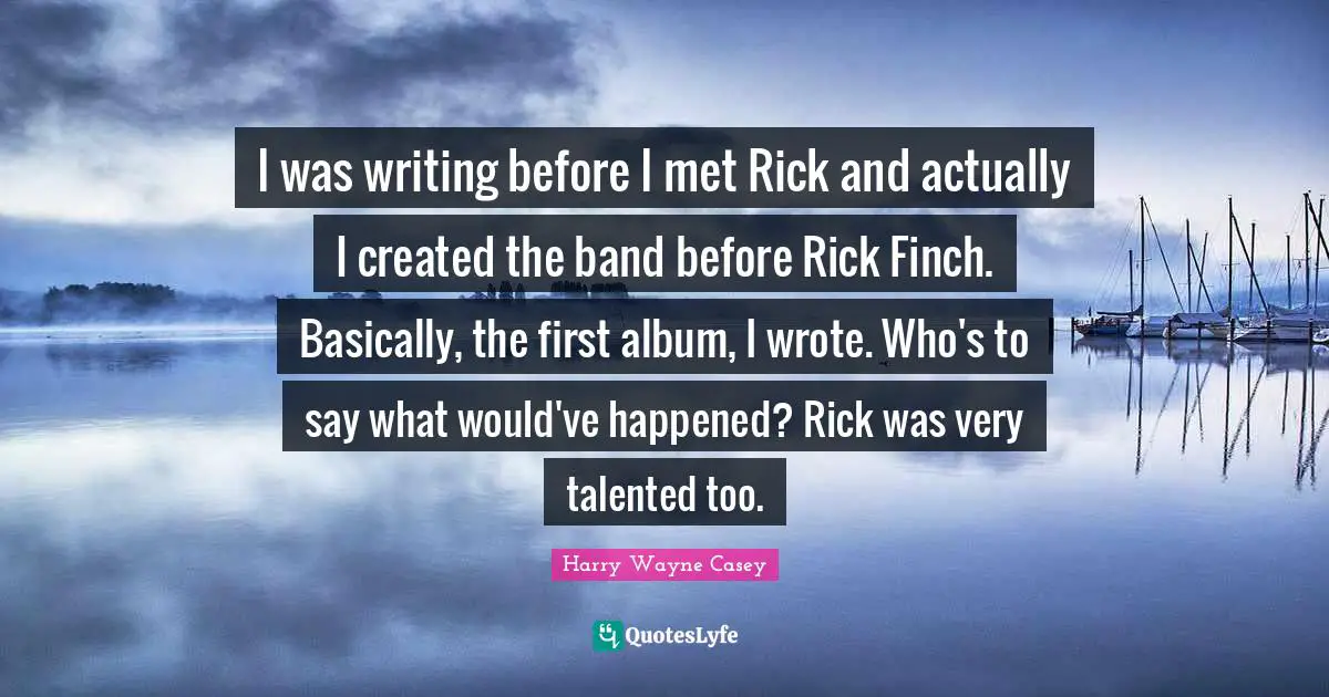 I was writing before I met Rick and actually I created the band before Rick Finch. Basically, the first album, I wrote. Who's to say what would've happened? Rick was very talented too.