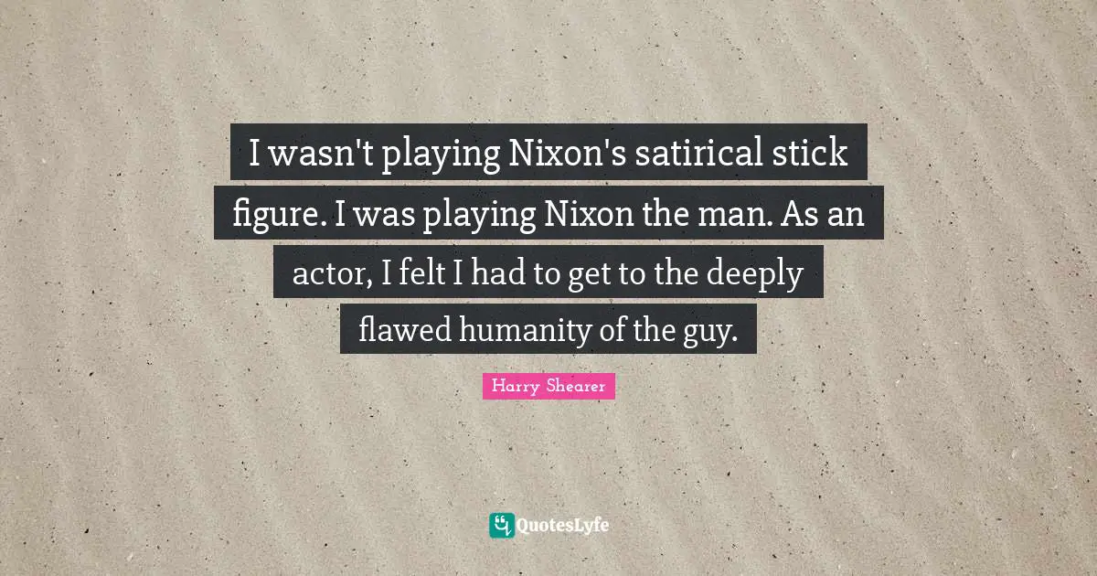 Satirical Quotes: "I wasn't playing Nixon's satirical stick figure. I was playing Nixon the man. As an actor, I felt I had to get to the deeply flawed humanity of the guy."