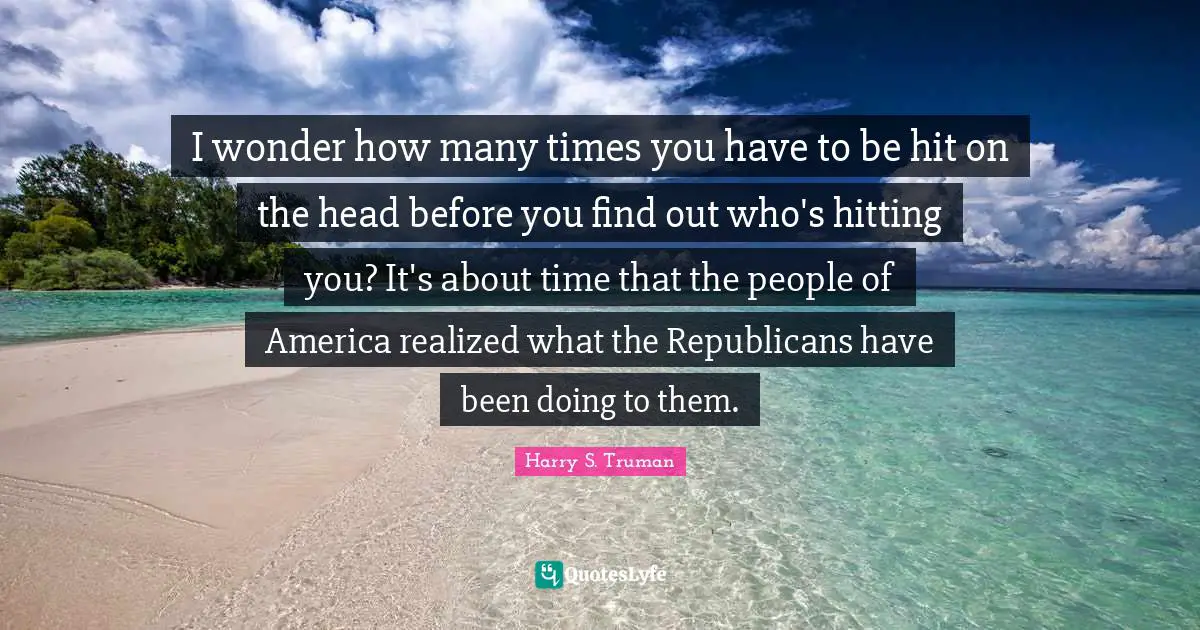 I wonder how many times you have to be hit on the head before you find out who's hitting you? It's about time that the people of America realized what the Republicans have been doing to them.