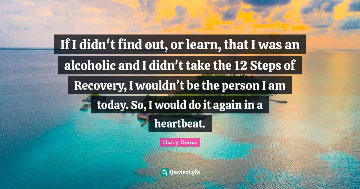 If I didn't find out, or learn, that I was an alcoholic and I didn't take the 12 Steps of Recovery, I wouldn't be the person I am today. So, I would do it again in a heartbeat.