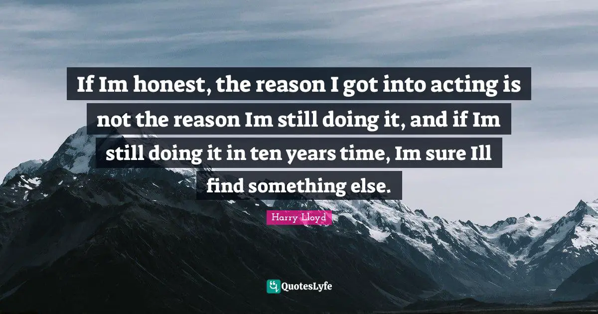 If Im honest, the reason I got into acting is not the reason Im still doing it, and if Im still doing it in ten years time, Im sure Ill find something else.