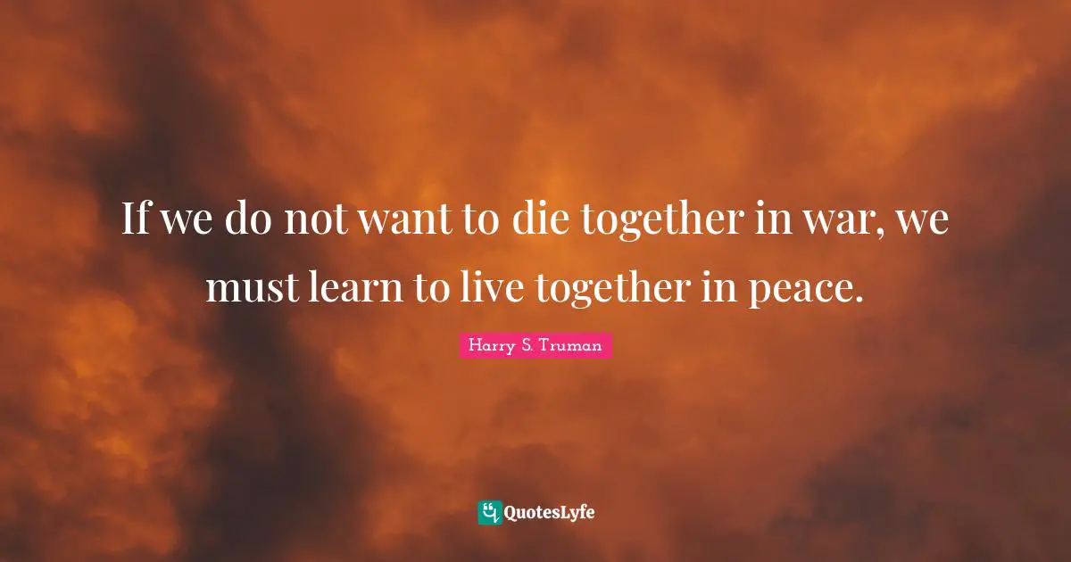 If we do not want to die together in war, we must learn to live together in peace.