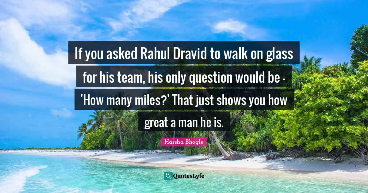 If you asked Rahul Dravid to walk on glass for his team, his only question would be - 'How many miles?' That just shows you how great a man he is.