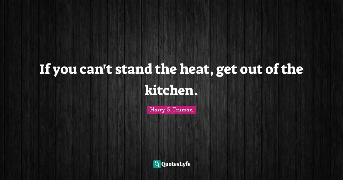 If you can't stand the heat, get out of the kitchen.