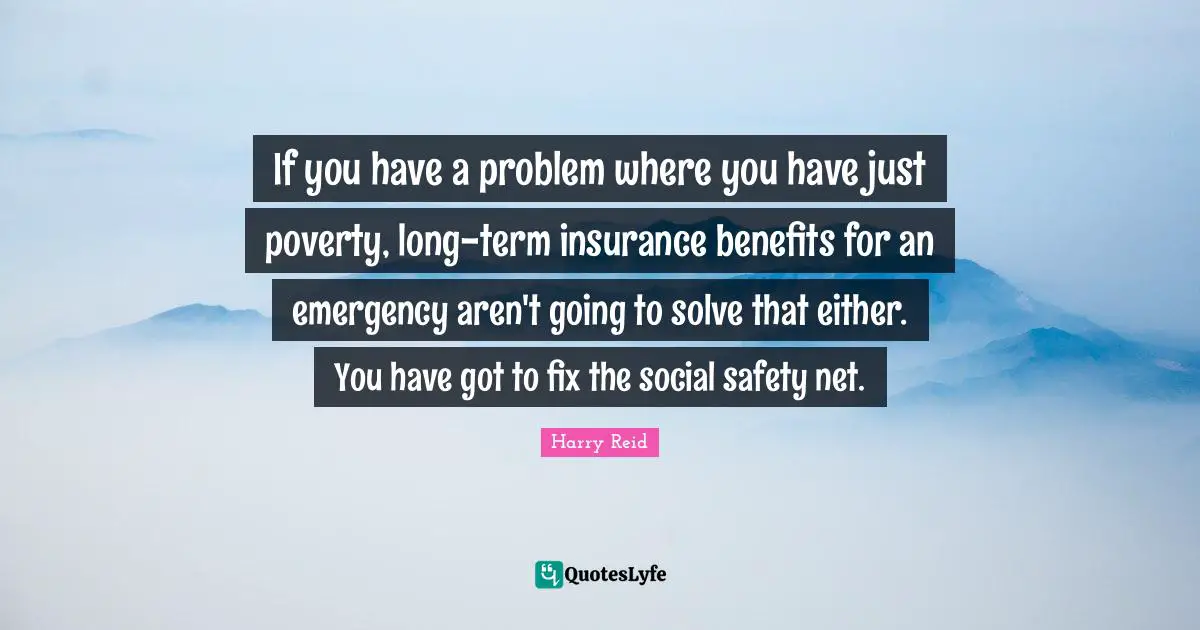 If you have a problem where you have just poverty, long-term insurance benefits for an emergency aren't going to solve that either. You have got to fix the social safety net.