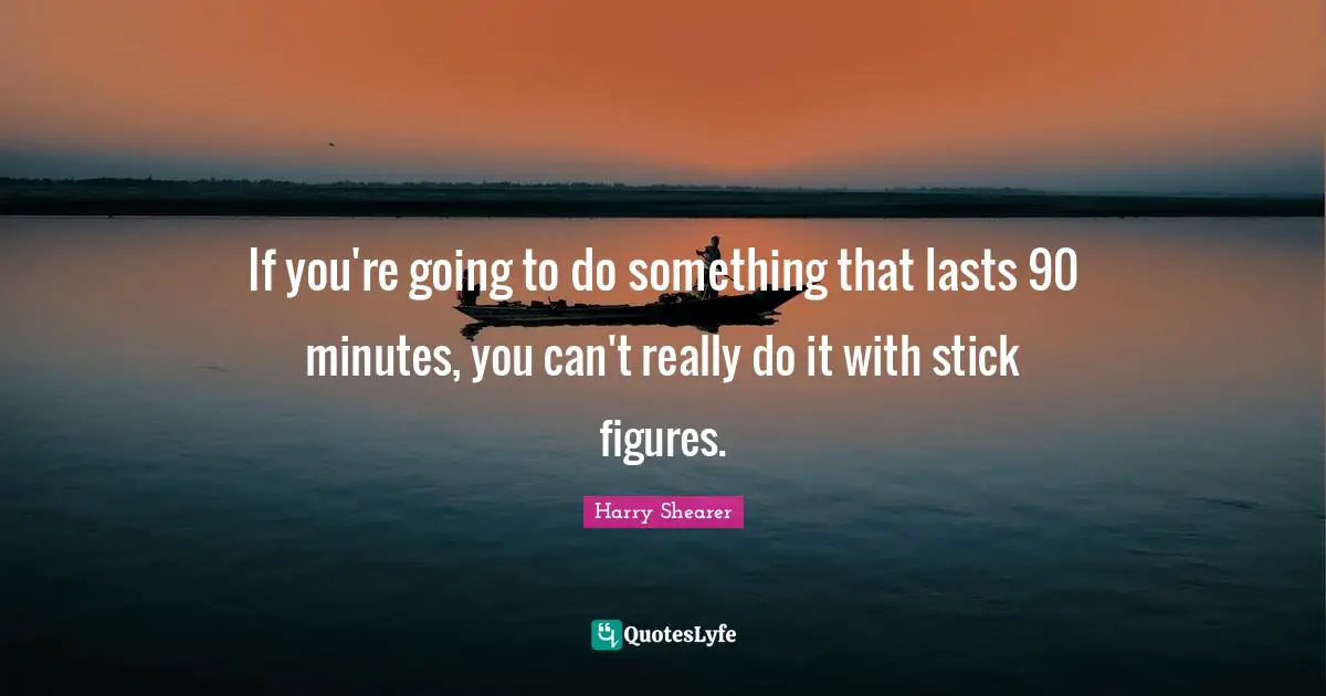If you're going to do something that lasts 90 minutes, you can't really do it with stick figures.