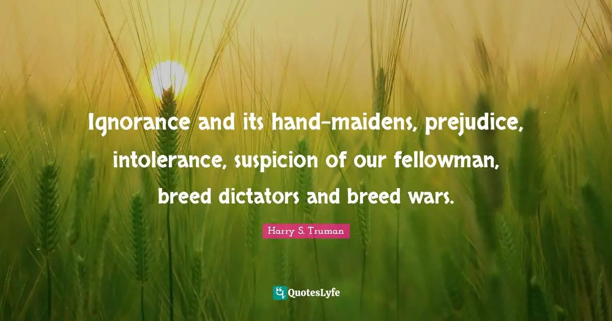 Harry S. Truman Quotes: "Ignorance and its hand-maidens, prejudice, intolerance, suspicion of our fellowman, breed dictators and breed wars."