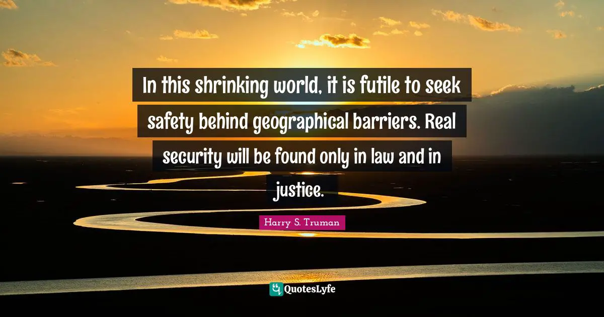 In this shrinking world, it is futile to seek safety behind geographical barriers. Real security will be found only in law and in justice.