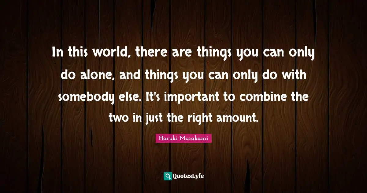 In this world, there are things you can only do alone, and things you can only do with somebody else. It's important to combine the two in just the right amount.