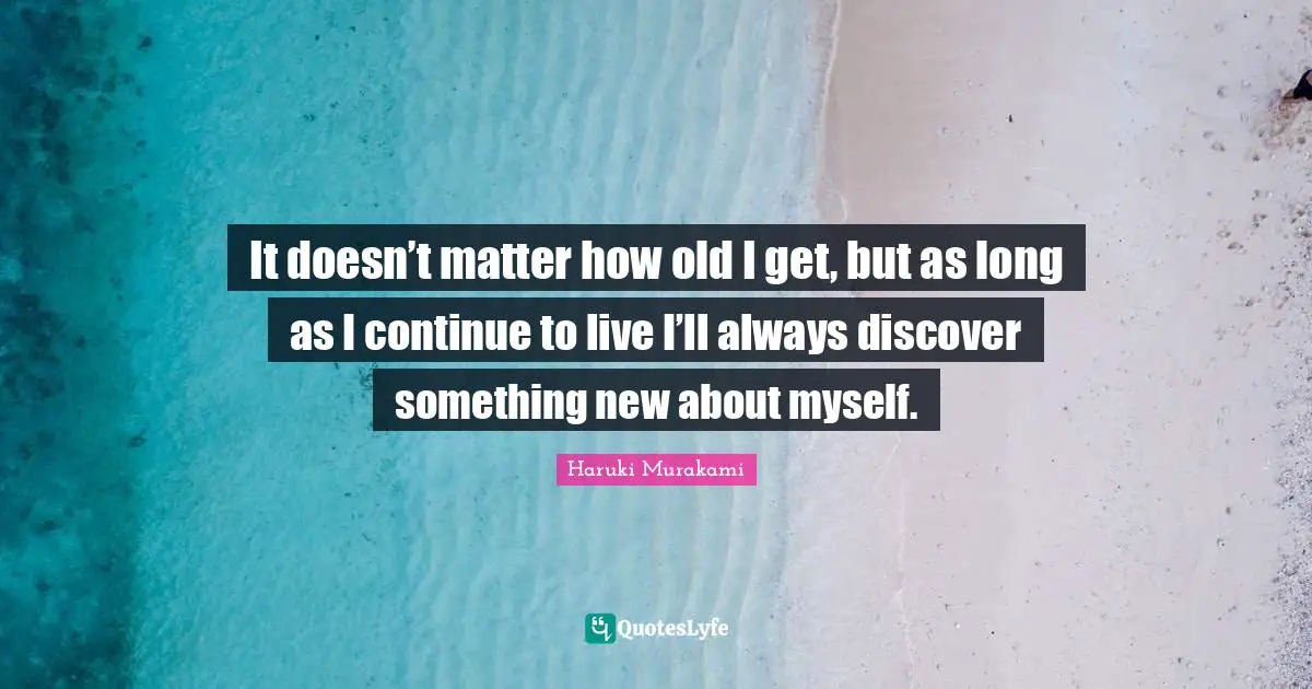 It doesn’t matter how old I get, but as long as I continue to live I’ll always discover something new about myself.