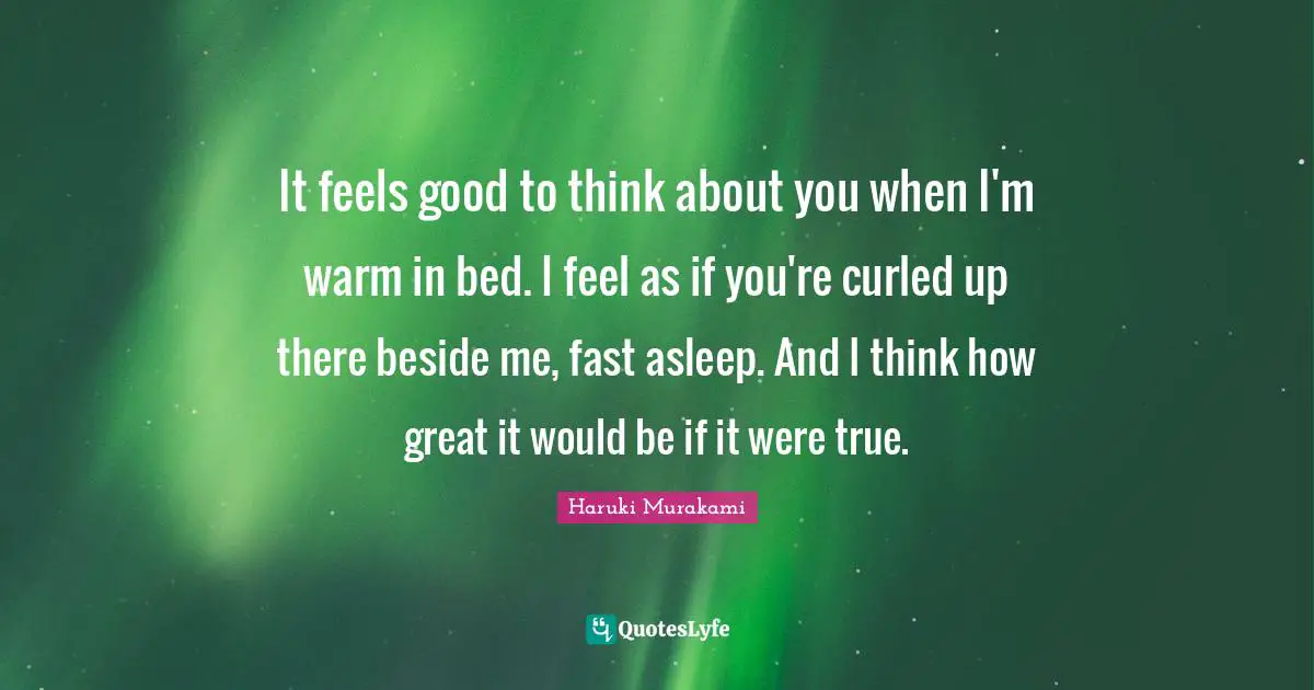 It feels good to think about you when I'm warm in bed. I feel as if you're curled up there beside me, fast asleep. And I think how great it would be if it were true.