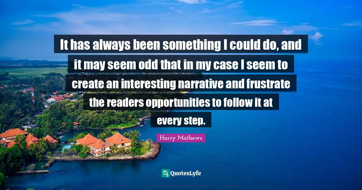 It has always been something I could do, and it may seem odd that in my case I seem to create an interesting narrative and frustrate the readers opportunities to follow it at every step.