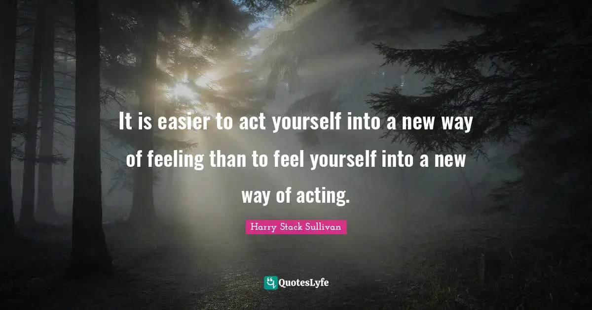 It is easier to act yourself into a new way of feeling than to feel yourself into a new way of acting.