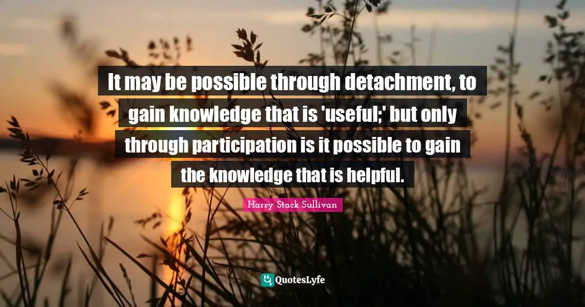 It may be possible through detachment, to gain knowledge that is 'useful;' but only through participation is it possible to gain the knowledge that is helpful.