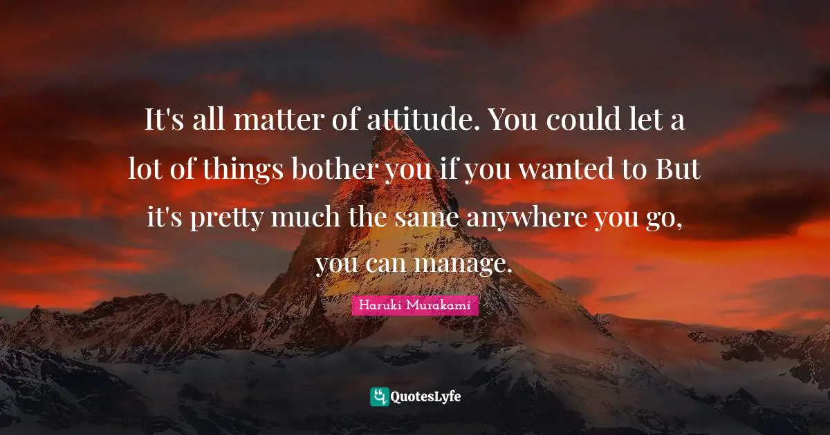 It's all matter of attitude. You could let a lot of things bother you if you wanted to But it's pretty much the same anywhere you go, you can manage.