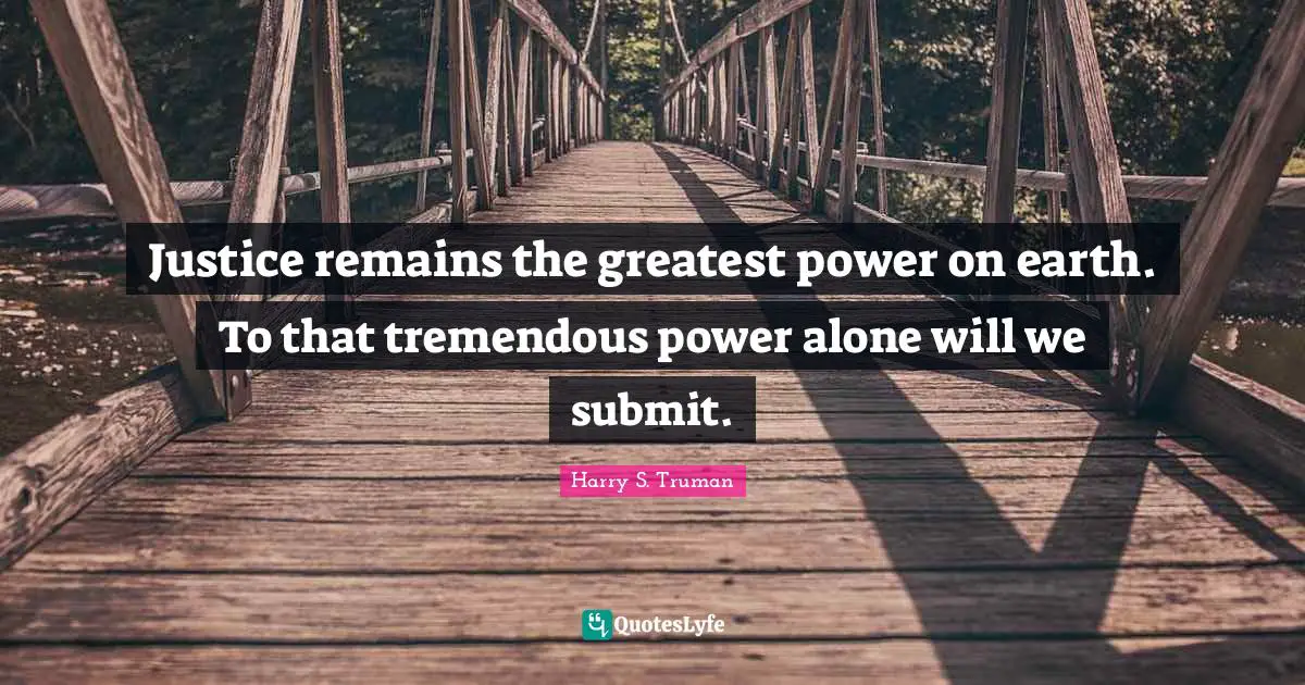 Justice remains the greatest power on earth. To that tremendous power alone will we submit.