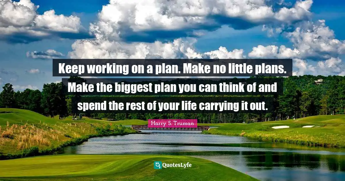 Keep working on a plan. Make no little plans. Make the biggest plan you can think of and spend the rest of your life carrying it out.