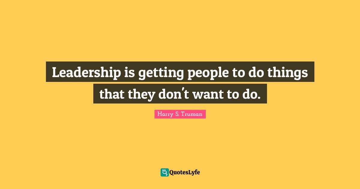 Leadership is getting people to do things that they don't want to do.