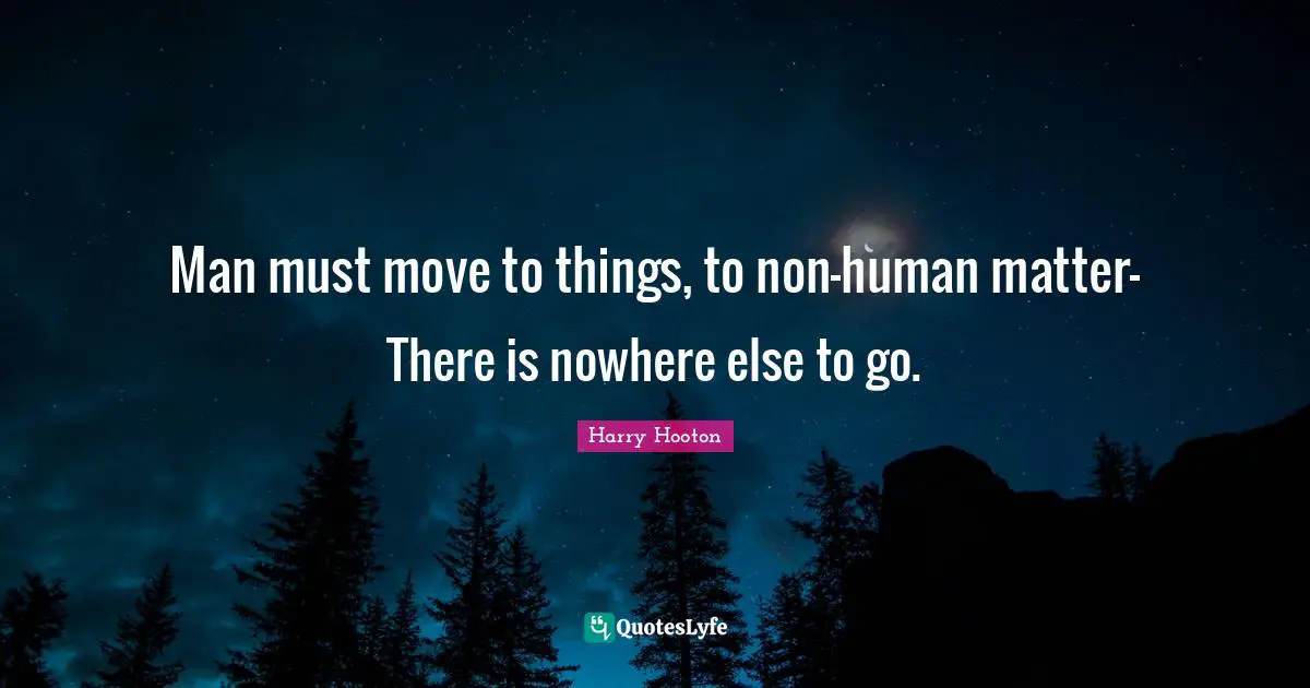 Man must move to things, to non-human matter- There is nowhere else to go.